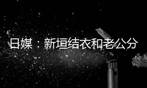 不到半年日媒新老公两人分居结婚中 垣结衣和